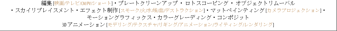 編集 [映画/テレビ/CM/PV/ショート]・プレートクリーンアップ ・ ロトスコーピング ・ オブジェクトリムーバル ・スカイリプレイスメント・エフェクト制作 [スモーク/火/水/埃/血/デストラクション]・マットペインティング [カメラプロジェクション]・ モーショングラフィックス・カラーグレーディング・コンポジット 3D アニメーション [モデリング/テクスチャ/リギング/アニメーション/ライティング/レンダリング]